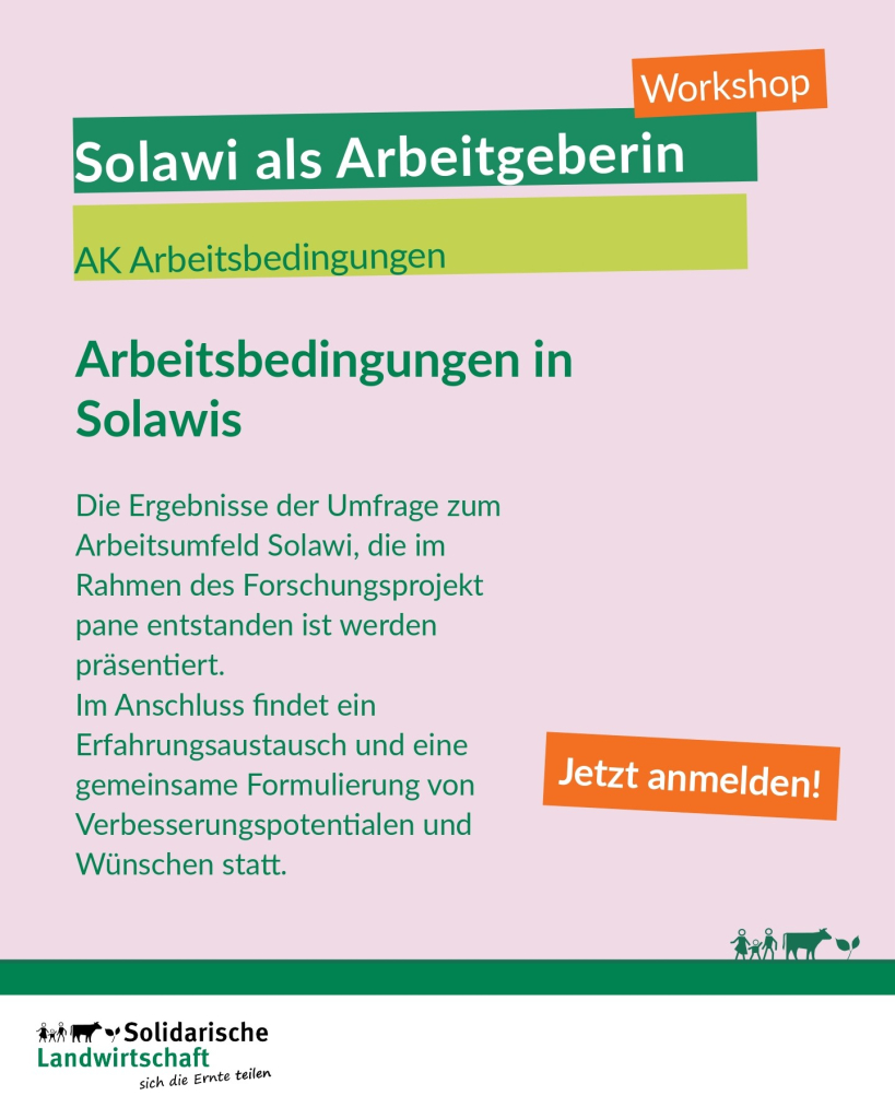 Workshop: Solawi als Arbeitgeberin
AK Arbeitsbedingungen
Arbeitsbedingungen in Solawis
Die Ergebnisse der Umfrage zum Arbeitsumfeld Solawi, die im Rahmen des Forschungsprojekt pane entstanden ist werden präsentiert.
Im Anschluss findet ein Erfahrungsaustausch und eine gemeinsame Formulierung von Verbesserungspotentialen und Wünschen statt.
Jetzt anmelden!
Logo:  Solidarische Landwirtschaft
sich die Ernte teilen