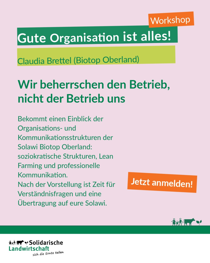 Workshop
Gute Organisation ist alles!
Claudia Brettel (Biotop Oberland)
Wir beherrschen den Betrieb, nicht der Betrieb uns

Bekommt einen Einblick der Organisations- und Kommunikationsstrukturen der Solawi Biotop Oberland: soziokratische Strukturen, Lean Farming und professionelle Kommunikation.
Nach der Vorstellung ist Zeit für Verständnisfragen und eine Übertragung auf eure Solawi.

Jetzt anmelden!

Logo: Solidarische Landwirtschaft, sich die Ernte teilen