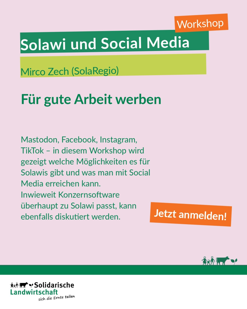 Workshop
Solawi und Social Media
Mirco Zech (SolaRegio)
Für gute Arbeit werben
Mastodon, Facebook, Instagram, TikTok - in diesem Workshop wird gezeigt welche Möglichkeiten es für Solawis gibt und was man mit Social Media erreichen kann.
Inwieweit Konzernsoftware überhaupt zu Solawi passt, kann ebenfalls diskutiert werden.
Jetzt anmelden!
Logo: Solidarische Landwirtschaft, sich die Ernte teilen