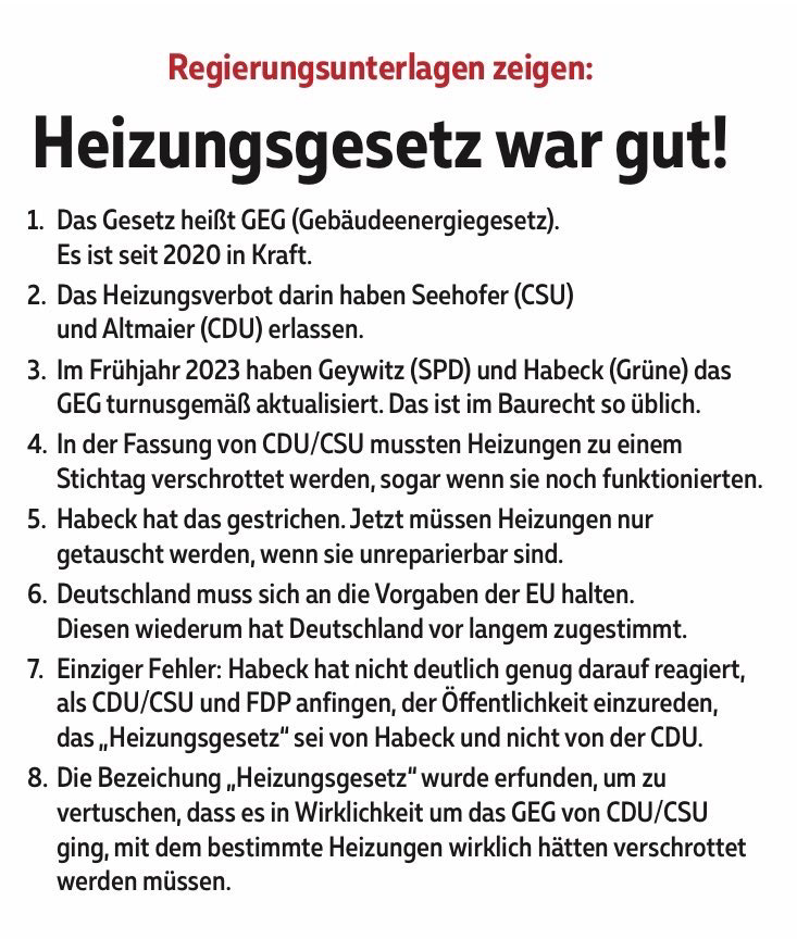 1. Das Gesetz heißt GEG (Gebäudeenergiegesetz). Es ist seit 2020 in Kraft. 2. Das Heizungsverbot darin haben Seehofer (CSU) und Altmaier (CDU) erlassen. 3. Im Frühjahr 2023 haben Geywitz (SPD) und Habeck (Grüne) das GEG turnusgemäß aktualisiert. Das ist im Baurecht so üblich. 4. In der Fassung von CDU/CSU mussten Heizungen zu einem Stichtag verschrottet werden, sogar wenn sie noch funktionierten. 5. Habeck hat das gestrichen. Jetzt müssen Heizungen nur getauscht werden, wenn sie unreparierbar sind. 6. Deutschland muss sich an die Vorgaben der EU halten. Diesen wiederum hat Deutschland vor langem zugestimmt. 7. Einziger Fehler: Habeck hat nicht deutlich genug darauf reagiert, als CDU/CSU und FDP anfingen, der Öffentlichkeit einzureden, das „Heizungsgesetz" sei von Habeck und nicht von der CDU. 8. Die Bezeichung „Heizungsgesetz" wurde erfunden, um zu vertuschen, dass es in Wirklichkeit um das GEG von CDU/CSU ging, mit dem bestimmte Heizungen wirklich hätten verschrottet werden müssen.