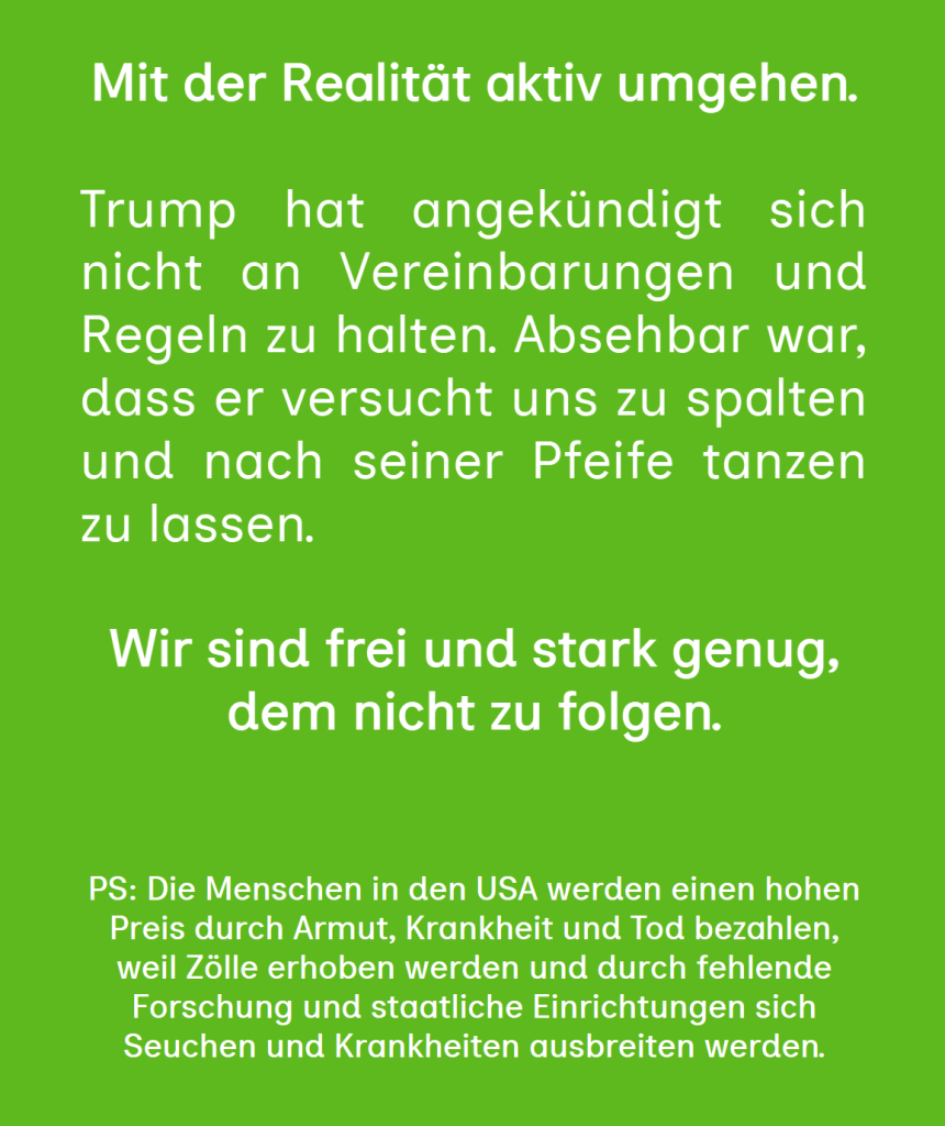 Mit der Realität aktiv umgehen.

Trump hat angekündigt sich nicht an Vereinbarungen und Regeln zu halten. Absehbar war, dass er versucht uns zu spalten und nach seiner Pfeife tanzen zu lassen.

Wir sind frei und stark genug, dem nicht zu folgen.


PS: Die Menschen in den USA werden einen hohen Preis durch Armut, Krankheit und Tod bezahlen, weil Zölle erhoben werden und durch fehlende Forschung und staatliche Einrichtungen sich Seuchen und Krankheiten ausbreiten werden.