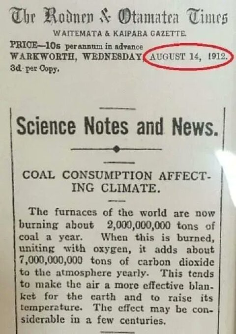 "Scienes Notes and News

Rodney and Otamatea Times, Waitemata and Kaipara Gazette, 14 August 1912

COAL CONSUMPTION AFFECTING CLIMATE.

The furnaces of the world are now burning about 2,000,000,000 tons of coal a year. When this is burned, uniting with oxygen, it adds about 7,000,000,000 tons of carbon dioxide to the atmosphere yearly. This tends to make the air a more effective blanket for the earth and to raise its temperature. The effect may be considerable in a few centuries."