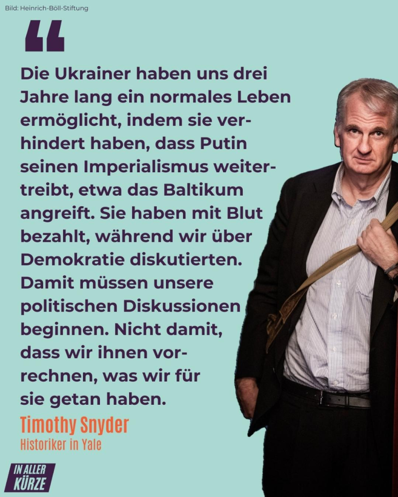 Die Ukrainer haben uns drei —
Jahre lang ein normales Leben
ermöglicht, indem sie ver
hindert haben, dass Putin 
seinen Imperialismus weiter
treibt, etwa das Baltikum
angreift. Sie haben mit Blut
bezahlt, während wir über 
Demokratie diskutierten.
Damit müssen unsere 
politischen Diskussionen 
beginnen. 
Nicht damit,
dass wir ihnen vor-
rechnen, was wir für
sie getan haben. 

T.snyder  Uni Yale
