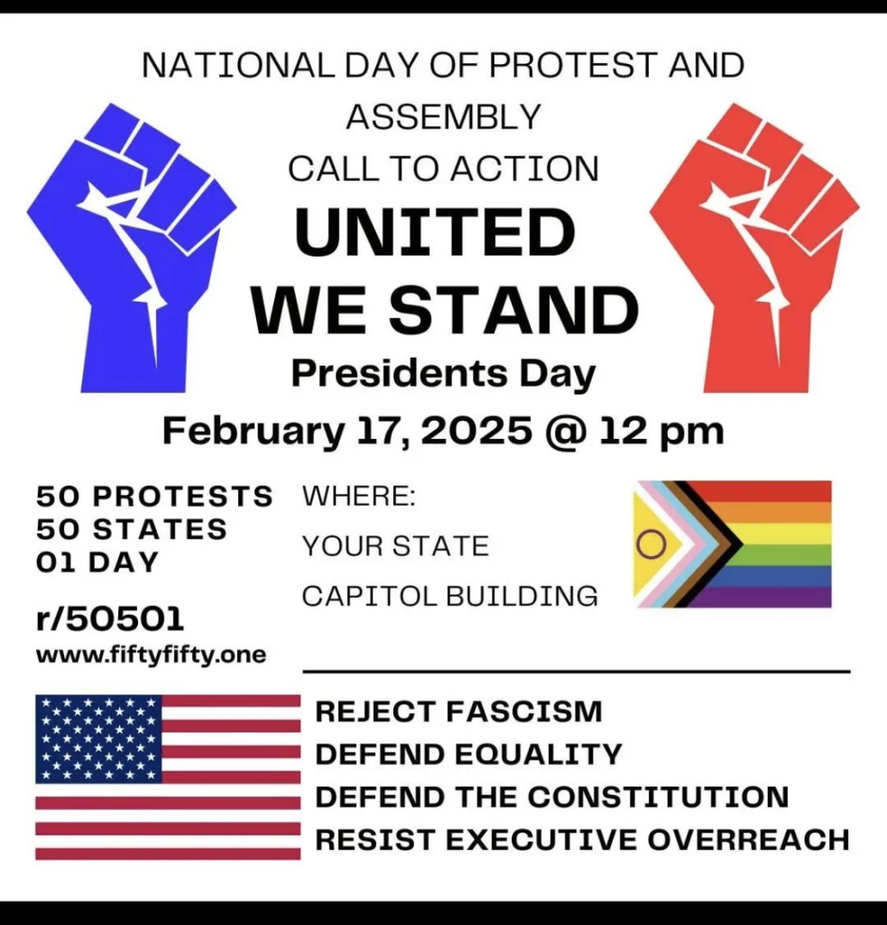 A poster advertising protests at all 50 state capitols.

National Day of protest and Assembly Call to Action
United we Stand
President's day
February 17 2025 @ 12pm
Where: Your State Capitol Building

Reject Fascism
Defend Equality
Defend the Constitution
Resist Executive Outreach

r/50501
www.fiftyfifty.one 