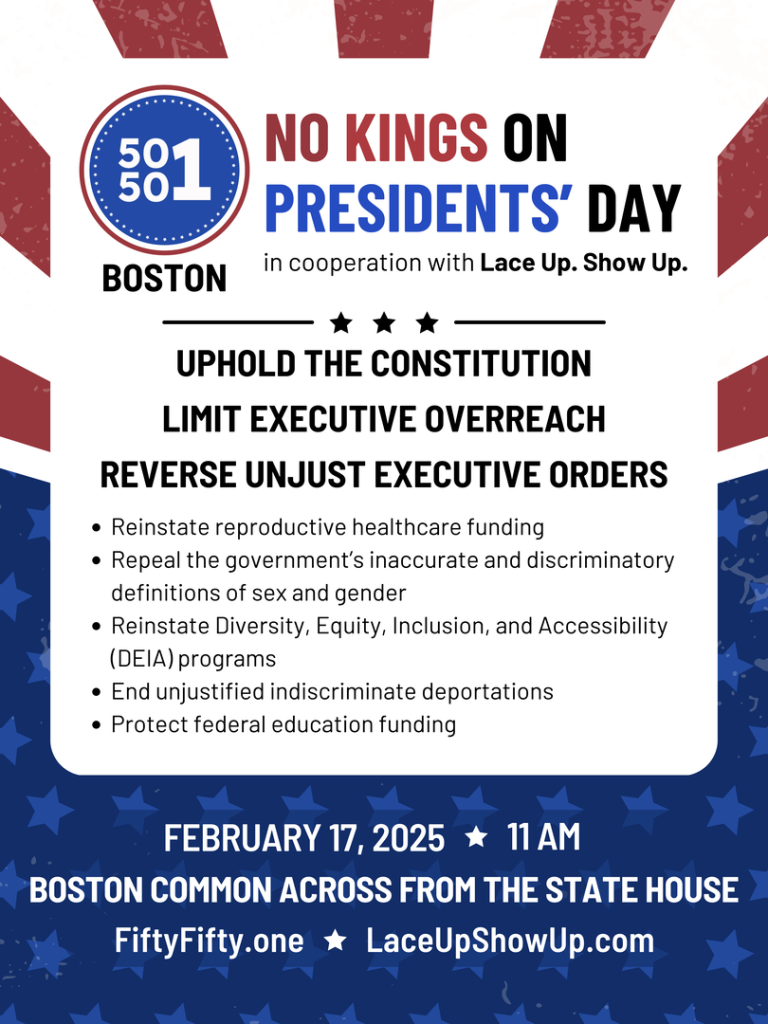 NO KINGS ON PRESIDENTS' DAY

BOSTON

in cooperation with Lace Up. Show Up.

UPHOLD THE CONSTITUTION 
LIMIT EXECUTIVE OVERREACH
REVERSE UNJUST EXECUTIVE ORDERS

• Reinstate reproductive healthcare funding

• Repeal the government's inaccurate and discriminatory definitions of sex and gender

• Reinstate Diversity, Equity, Inclusion, and Accessibility (DEIA) programs

• End unjustified indiscriminate deportations

• Protect federal education funding

FEBRUARY 17, 2025

11 AM

BOSTON COMMON ACROSS FROM THE STATE HOUSE

Fifty Fifty.one

LaceUpShowUp.com