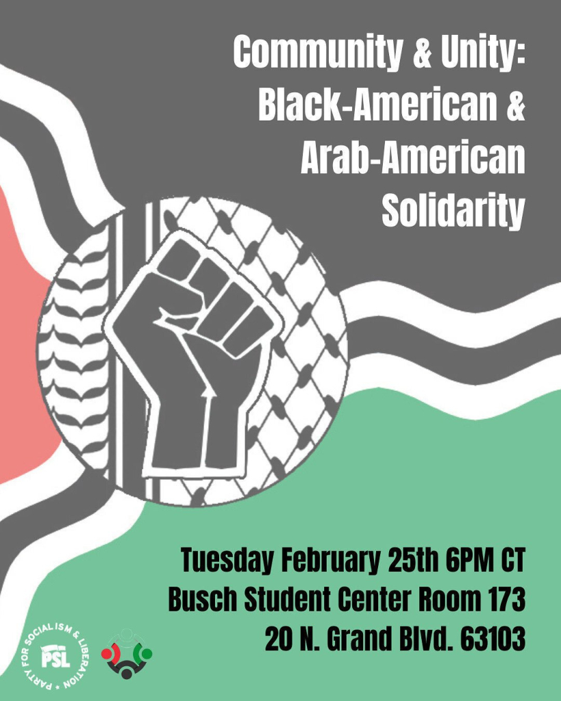 Flyer with a background in the style of the St. Louis flag, but with Palestinian colors. A raised fist logo over the Palestinian keffiyeh pattern replaces the fleur-de-lis. Text says:

Community & Unit:
Black-American & Arab-American Solidarity

Tuesday February 25th 6pm CT
Busch Student Center Room 173
20 N. Grand Blvd. 63103

Bottom left of the flyer bears the logo of the Party for Socialism & Liberation.