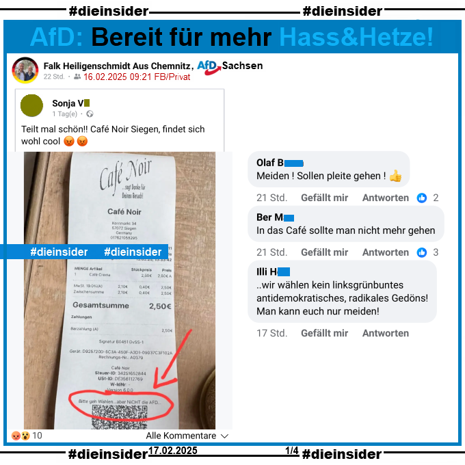 Falk Heiligenschmidt von der AfD Chemnitz in Sachsen teilt privat einen Kassenzettel vom Cafe Noir in Siegen, auf dem "Bitte geht Wählen... aber NICHT die AFD..." steht.

Wir zeigen hier die drei Kommentare "Meiden! Sollen pleite gehen!", "In das Café sollte man nicht mehr gehen." und "..wir wählen kein linksgrünbuntes antidemokratisches, radikales Gedöns! Man kann euch nur meiden!"
