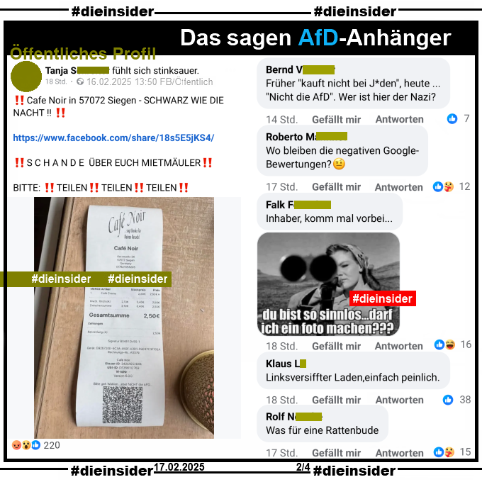 Auf einem öffentlichen Profil teilt die Verfasserin den Kassenzettel vom Cafe Noir in Siegen, auf dem "Bitte geht Wählen... aber NICHT die AFD..." steht und postet dazu 

"Cafe Noir in 57072 Siegen - SCHWARZ WIE DIE NACHT! SCHANDE ÜBER EUCH MIETMÄULER! BITTE: TEILEN! TEILEN! TEILEN!"

Hier zeigen wir u.a. die Kommentare "Früher <kauft nicht bei J*den>, heute ... <Nicht die AfD>. Wer ist hier der Nazi?", "Wo bleiben die negativen Google-Bewertungen?", "Inhaber, komm mal vorbei..." mit einem Bild mit einer Frau und einem Gewehr und "du bist so sinnlos... darf ich ein Foto machen?", "Linksversiffter Laden, einfach peinlich." und "Was für eine Rattenbude."
