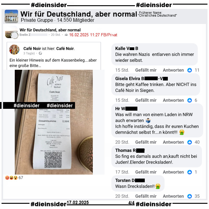 In der privaten Gruppe "Wir für Deutschland, aber normal" wird der Kassenzettel vom Cafe Noir in Siegen, auf dem "Bitte geht Wählen... aber NICHT die AFD..." steht, geteilt.

Wir zeigen u.a. die Kommentare "Die wahren Nazis entlarven sich immer wieder selbst.", "Bitte geht Kaffee trinken. Aber NICHT ins Café Noir in Siegen.", "Was will man von einem Laden in NRW auch erwarten. Ich hoffe inständig, dass ihr euren Kuchen demnächst selbst fr...n könnt!", "So fing es damals auch an,kauft nicht bei Juden!. Elender Drecksladen!" und "Wasn Drecksladen!"
