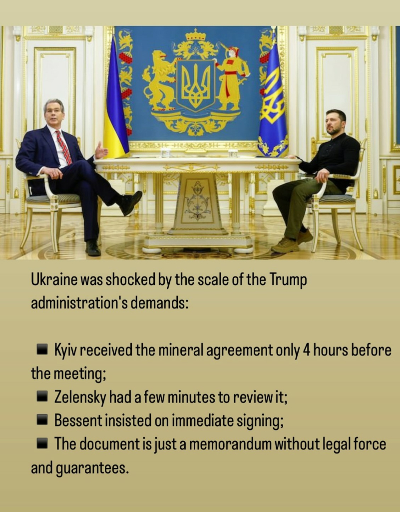 Important Facts:

Ukraine was shocked by the scale of the Trump administration's demands: 
* Kyiv received the mineral agreement only 4 hours before the meeting; 

* Zelensky had a few minutes to review it; 

* Bessent insisted on immediate signing; 

* The document is just a memorandum without legal force and guarantees. 