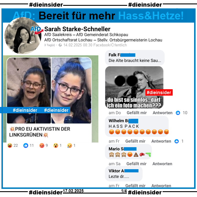 Sarah Starke-Schneller, AfD Sachsen-Anhalt Kreisverband Saalekreis und Stellvertretende Ortsbürgermeisterin in Lochau postet ein Bild einer jungen Frau und Erstwählerin, die am 13.02.2025 in der Sendung ZDF Klartext Alice Weidel eine Frage zur EU gestellt hat. Auf dem Bild steht noch "Pro EU Aktivistin der Linksgrünen:"

Wir zeigen auf Slide 1 u.a. die Kommentare "Die Alte braucht keine Sau..." mit einem Bild einer Frau mit Gewehr im Anschlag und "du bist so sinnlos... darf ich ein Foto machen?", "Hasspack." mit 10 schmollendes Gesicht Emojis, "🙈🙈🙈😡💩🥊🔫." und außerdem noch den Kommentar "Letzte dr..."

Die möglicherweise strafrechtlich relevanten Kommentare haben wir zur Anzeige gesichert!
