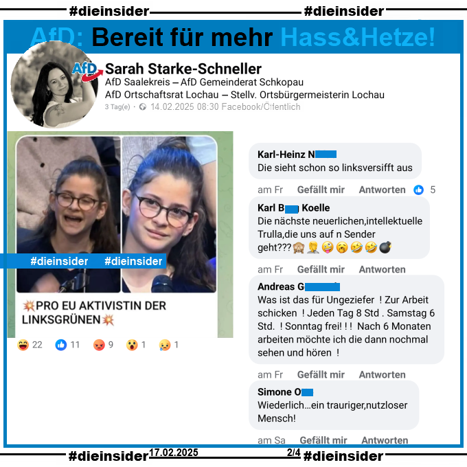 Sarah Starke-Schneller, AfD Sachsen-Anhalt Kreisverband Saalekreis und Stellvertretende Ortsbürgermeisterin in Lochau postet ein Bild einer jungen Frau und Erstwählerin, die am 13.02.2025 in der Sendung ZDF Klartext Alice Weidel eine Frage zur EU gestellt hat. Auf dem Bild steht noch "Pro EU Aktivistin der Linksgrünen:"

Wir zeigen auf Slide 2 u.a. die Kommentare "Die sieht schon so linksversifft aus.", "Die nächste neuerlichen,intellektuelle Trulla,die uns auf n Sender geht? 🙈🤦🤪🥱🤣🤣💣.", "Was ist das für Ungeziefer! Zur Arbeit schicken! Jeden Tag 8 Std. Samstag 6 Std.! Sonntag frei! Nach 6 Monaten arbeiten möchte ich die dann nochmal sehen und hören!" und "Wiederlich…ein trauriger, nutzloser Mensch!"

Die möglicherweise strafrechtlich relevanten Kommentare haben wir zur Anzeige gesichert!
