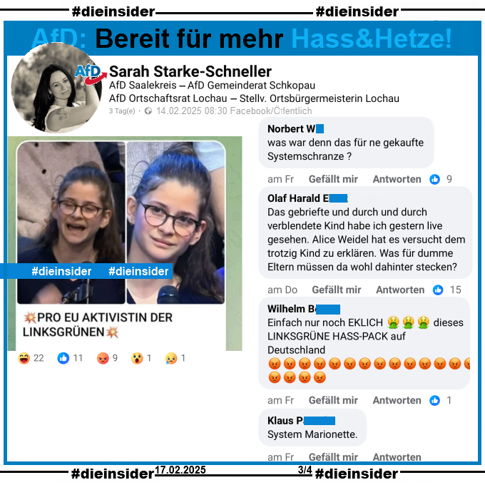 Sarah Starke-Schneller, AfD Sachsen-Anhalt Kreisverband Saalekreis und Stellvertretende Ortsbürgermeisterin in Lochau postet ein Bild einer jungen Frau und Erstwählerin, die am 13.02.2025 in der Sendung ZDF Klartext Alice Weidel eine Frage zur EU gestellt hat. Auf dem Bild steht noch "Pro EU Aktivistin der Linksgrünen:"

Wir zeigen auf Slide 3 u.a. die Kommentare "was war denn das für ne gekaufte Systemschranze?", "Das gebriefte und durch und durch verblendete Kind habe ich gestern live gesehen. Alice Weidel hat es versucht dem trotzig Kind zu erklären. Was für dumme Eltern müssen da wohl dahinter stecken?", "Einfach nur noch EKLICH 🤮🤮🤮 dieses LINKSGRÜNE HASS-PACK auf Deutschland 😡😡😡😡😡😡😡😡😡😡😡😡😡😡😡😡😡😡." und "System Marionette."

Die möglicherweise strafrechtlich relevanten Kommentare haben wir zur Anzeige gesichert!
