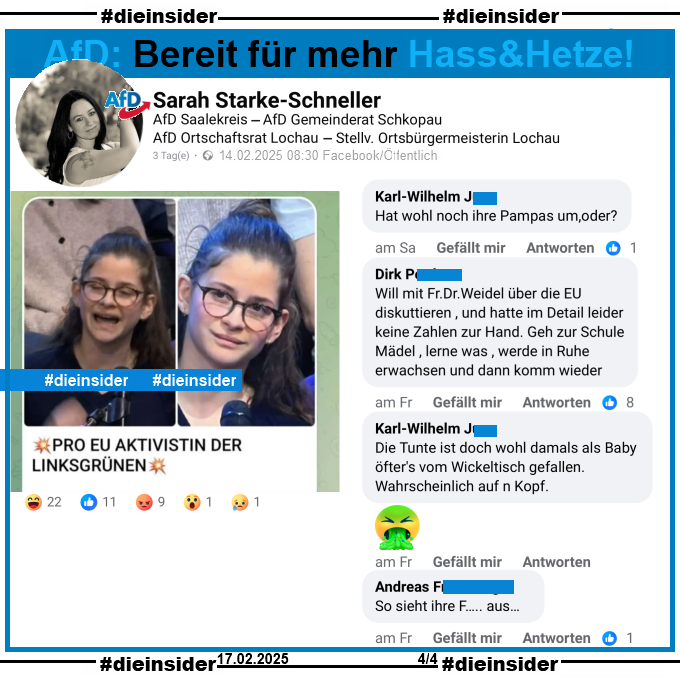 Sarah Starke-Schneller, AfD Sachsen-Anhalt Kreisverband Saalekreis und Stellvertretende Ortsbürgermeisterin in Lochau postet ein Bild einer jungen Frau und Erstwählerin, die am 13.02.2025 in der Sendung ZDF Klartext Alice Weidel eine Frage zur EU gestellt hat. Auf dem Bild steht noch "Pro EU Aktivistin der Linksgrünen:"

Wir zeigen auf Slide 3 u.a. die Kommentare "Hat wohl noch ihre Pampas um, oder?", "Will mit Frau Dr. Weidel über die EU diskuttieren, und hatte im Detail leider keine Zahlen zur Hand. Geh zur Schule Mädel, lerne was, werde in Ruhe erwachsen und dann komm wieder.", "Die Tunte ist doch wohl damals als Baby öfter's vom Wickeltisch gefallen.Wahrscheinlich auf n Kopf." und "So sieht ihre F... aus..."

Die möglicherweise strafrechtlich relevanten Kommentare haben wir zur Anzeige gesichert!

