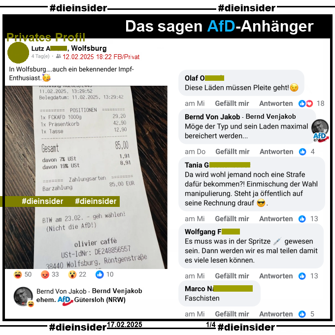 Auf einem privaten Profil wird ein Kassenbon mit "BTW am 23.02. - geh wählen! (Nicht die AfD!)" von olivier caffe aus Wolfsburg mit "In Wolfsburg….auch ein bekennender Impf-Enthusiast." des Verfassers geteilt.

Wir zeigen hier auf Slide 1 u.a. die Kommentare "Diese Läden müssen Pleite geht!", von Bernd Venjakob ehemals AfD Gütersloh "Möge der Typ und sein Laden maximal bereichert werden...", "Da wird wohl jemand noch eine Strafe dafür bekommen?! Einmischung der Wahl manipulierung. Steht ja öffentlich auf seine Rechnung drauf.", "Es muss was in der Spritze gewesen sein. Dann werden wir es mal teilen damit es viele lesen können." und "Faschisten."
