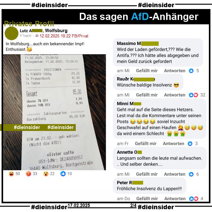 Auf einem privaten Profil wird ein Kassenbon mit "BTW am 23.02. - geh wählen! (Nicht die AfD!)" von olivier caffe aus Wolfsburg mit "In Wolfsburg….auch ein bekennender Impf-Enthusiast." des Verfassers geteilt.

Wir zeigen hier auf Slide 2 u.a. die Kommentare "Wird der Laden gefördert? Wie die Antifa? Ich hätte alles abgegeben und mein Geld zurück gefordert.", "Wünsche baldige Insolvenz.", "Geht mal auf die Seite dieses Hetzers. Lest mal da die Kommentare unter seinen Posts soviel Inzucht Geschwafel auf einen Haufen da wird einem Schlecht.", "Langsam sollten die leute mal aufwachen... Und selber denken..." und "Fröhliche Insolvenz du Lappen!"
