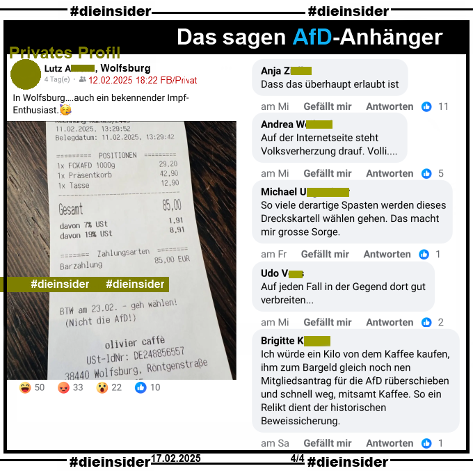 Auf einem privaten Profil wird ein Kassenbon mit "BTW am 23.02. - geh wählen! (Nicht die AfD!)" von olivier caffe aus Wolfsburg mit "In Wolfsburg….auch ein bekennender Impf-Enthusiast." des Verfassers geteilt.

Wir zeigen hier auf Slide 4 u.a. die Kommentare "Dass das überhaupt erlaubt ist.", "Auf der Internetseite steht Volksverherzung drauf. Volli...", "So viele derartige Spasten werden dieses Dreckskartell wählen gehen. Das macht mir grosse Sorge.", "Auf jeden Fall in der Gegend dort gut verbreiten..." und "Ich würde ein Kilo von dem Kaffee kaufen, ihm zum Bargeld gleich noch nen Mitgliedsantrag für die AfD rüberschieben und schnell weg, mitsamt Kaffee. So ein Relikt dient der historischen Beweissicherung."
