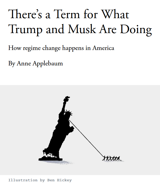 News headline and illustration with credit.

Headline: There’s a Term for What Trump and Musk Are Doing

How regime change happens in America
By Anne Applebaum

Illustration: People ripping the Statue of Liberty from the ground by pulling at her neck with a rope.

Credit: Illustration by Ben Hickey