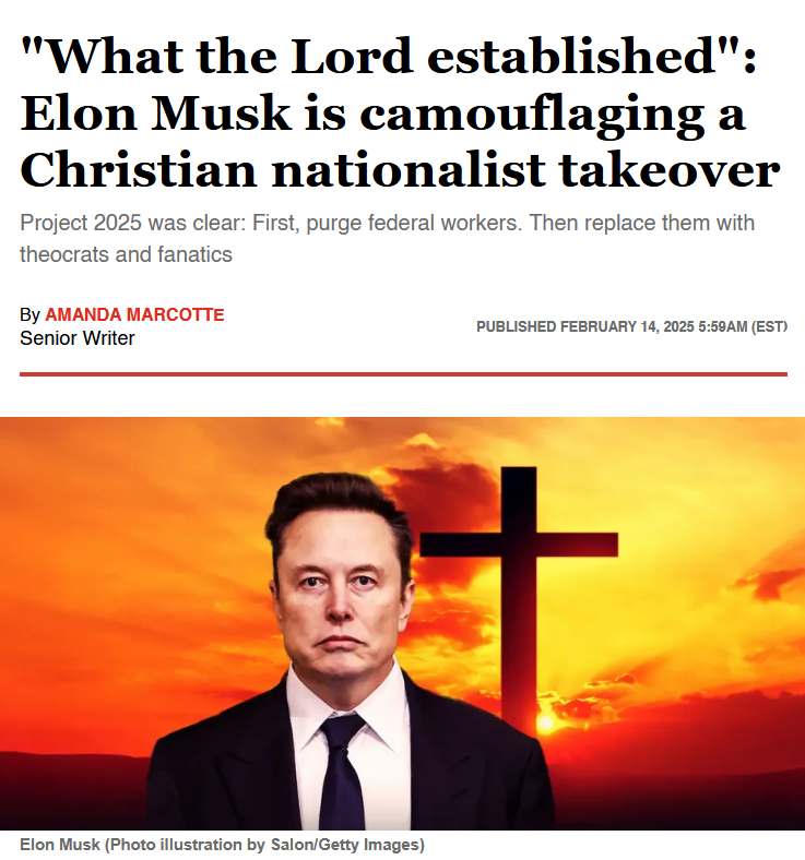 News headline and photo illustration with credit.

Headline: 
"What the Lord established": Elon Musk is camouflaging a Christian nationalist takeover

Project 2025 was clear: First, purge federal workers. Then replace them with theocrats and fanatics

By Amanda Marcotte
Senior Writer
Published February 14, 2025 5:59AM (EST)

Photo: A creepy looking Elon musk standing in front of a scary red sky with a giant cross over his shoulder.

Credit Elon Musk (Photo illustration by Salon/Getty Images) 