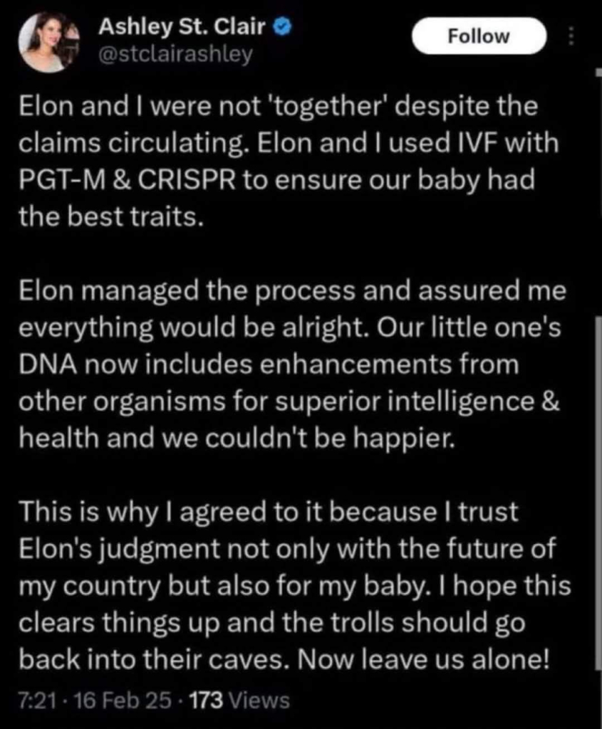 Ashley St. Clair
Follow
@stclairashley
Elon and I were not 'together' despite the claims circulating. Elon and I used IVF with PGT-M & CRISPR to ensure our baby had the best traits.
Elon managed the process and assured me everything would be alright. Our little one's DNA now includes enhancements from other organisms for superior intelligence & health and we couldn't be happier.
This is why I agreed to it because I trust Elon's judgment not only with the future of my country but also for my baby. I hope this clears things up and the trolls should go back into their caves. Now leave us alone!
7:21 • 16 Feb 25 • 173 Views