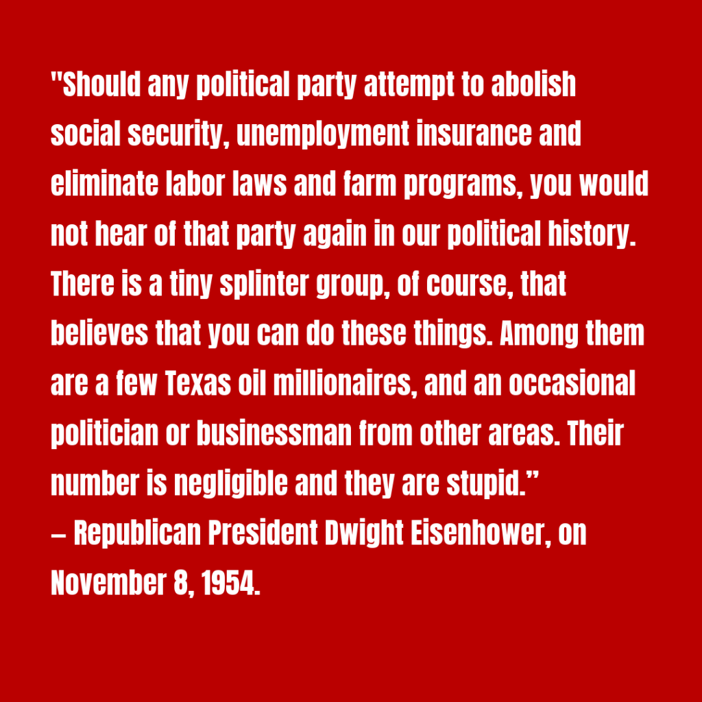 "Should any political party attempt to abolish social security, unemployment insurance and eliminate labor laws and farm programs, you would not hear of that party again in our political history. There is a tiny splinter group, of course, that believes that you can do these things. Among them are a few Texas oil millionaires, and an occasional politician or businessman from other areas. Their number is negligible and they are stupid.”

— Republican President Dwight Eisenhower, on November 8, 1954.