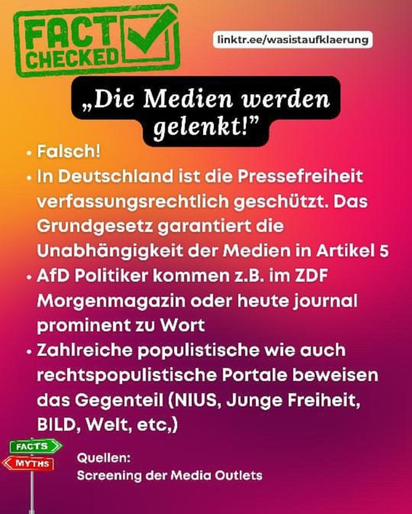 FACT CHECKED
linktr.ee/wasistaufklaerung
„Die Medien werden gelenkt!"

• Falsch!

• In Deutschland ist die Pressefreiheit verfassungsrechtlich geschützt. Das Grundgesetz garantiert die Unabhängigkeit der Medien in Artikel 5

• AfD Politiker kommen z.B. im ZDF Morgenmagazin oder heute journal prominent zu Wort

• Zahlreiche populistische wie auch rechtspopulistische Portale beweisen das Gegenteil (NIUS, Junge Freiheit, BILD, Welt, etc,)

Quellen:
Screening der Media Outlets