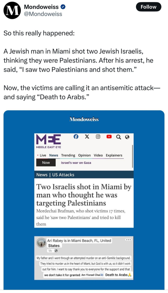 Screenshot from Mondoweiss probably on X. At the top:
----
So this really happened:

A Jewish man in Miami shot two Jewish Israelis, thinking they were Palestinians. After his arrest, he said, saw two Palestinians and shot them."

Now, the victims are callingit an antisemitic attack and saying “Death to Arabs."
