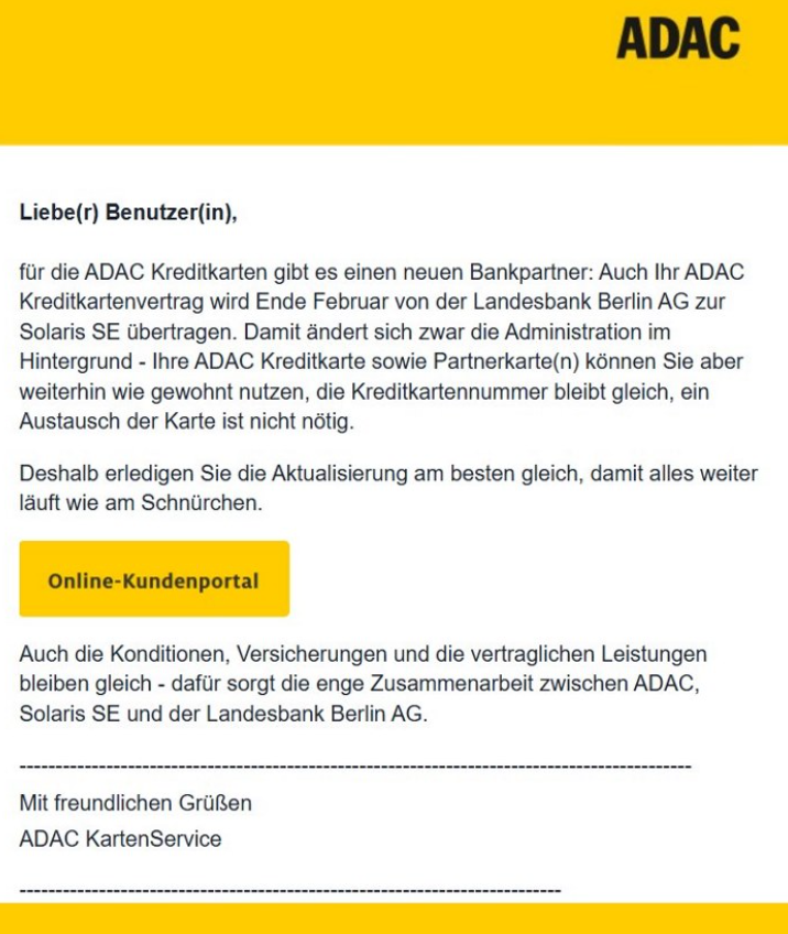 Liebe(r) Benutzer(in),

für die ADAC Kreditkarten gibt es einen neuen Bankpartner: Auch Ihr ADAC Kreditkartenvertrag wird Ende Februar von der Landesbank Berlin AG zur Solaris SE übertragen. Damit ändert sich zwar die Administration im Hintergrund - Ihre ADAC Kreditkarte sowie Partnerkarte(n) können Sie aber weiterhin wie gewohnt nutzen, die Kreditkartennummer bleibt gleich, ein Austausch der Karte ist nicht nötig.

Deshalb erledigen Sie die Aktualisierung am besten gleich, damit alles weiter läuft wie am Schnürchen.

[Online-Kundenportal]

Auch die Konditionen, Versicherungen und die vertraglichen Leistungen bleiben gleich - dafür sorgt die enge Zusammenarbeit zwischen ADAC, Solaris SE und der Landesbank Berlin AG.

Mit freundlichen Grüßen
ADAC KartenService