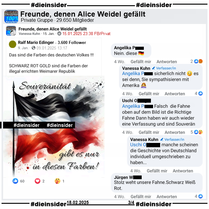 Vanessa Kuhn teilt in verschiedenen Gruppen den Post mit der Schwarz-Weiß-Roten-Flagge und "Souveränität gibt es nur in diesen Farben!" und dem Text "Das sind die Farben des deutschen Volkes! Schwarz Rot Gold sind die Farben der illegal errichten Weimarer Republik."

Hier auf Slide 3 zeigen wir den Post aus der Gruppe "Freunde, denen Alice Weidel gefällt" und u.a. den Kommentar von Angelika "Nein. diese (Schwarz-Rot-Goldene-Flagge)." mit den Antworten von Vanessa Kuhn "sicherlich nicht es sei denn, Sie sympathisieren mit Amerika.", Uschi "alsch die Fahne oben auf dem Bild ist die Richtige Fahne Dann haben wir auch wieder eine Verfassung und sind Souverän." und noch einmal Vanessa Kuhn "manche scheinen die Geschichte von Deutschland individuell umgeschrieben zu haben...". Außerdem noch den Kommentar von Jürgen "Stolz weht unsere Fahne. Schwarz Weiß Rot."
