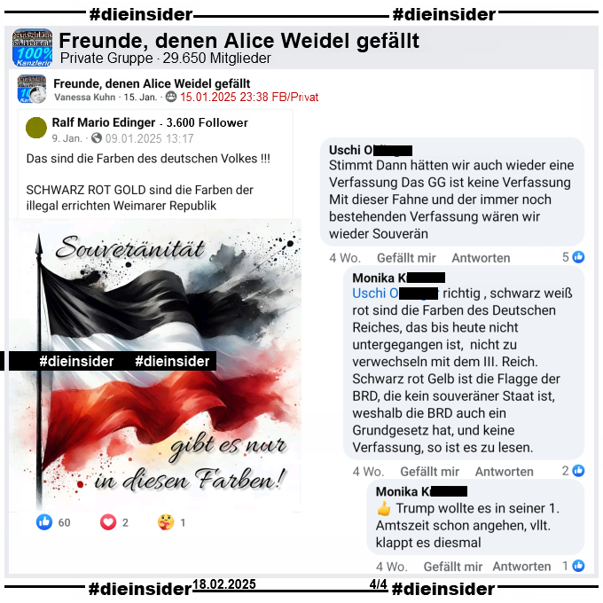 Vanessa Kuhn teilt in verschiedenen Gruppen den Post mit der Schwarz-Weiß-Roten-Flagge und "Souveränität gibt es nur in diesen Farben!" und dem Text "Das sind die Farben des deutschen Volkes! Schwarz Rot Gold sind die Farben der illegal errichten Weimarer Republik."

Hier auf Slide 4 zeigen wir den Post aus der Gruppe "Freunde, denen Alice Weidel gefällt" und u.a. den Kommentar von Uschi "Stimmt Dann hätten wir auch wieder eine Verfassung Das GG ist keine Verfassung Mit dieser Fahne und der immer noch bestehenden Verfassung wären wir wieder Souverän." mit den Antworten von Monika "ichtig , schwarz weiß rot sind die Farben des Deutschen Reiches, das bis heute nicht untergegangen ist, nicht zu verwechseln mit dem III. Reich. Schwarz rot Gelb ist die Flagge der BRD, die kein souveräner Staat ist, weshalb die BRD auch ein Grundgesetz hat, und keine Verfassung, so ist es zu lesen." und "Trump wollte es in seiner 1. Amtszeit schon angehen, vllt. klappt es diesmal."
