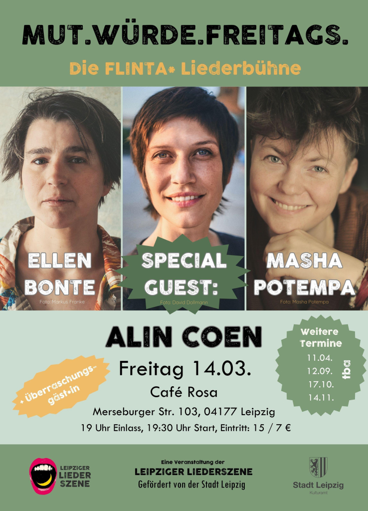 Hier sind die Flyer, die ich liebevoll gebastelt habe! 
Er ist in grünlichen Farben und es sind Fotos von Ellen, Alin und mir zu sehen. Außerdem gibt es noch folgende Infos:

MUT.WÜRDE.FREITAGS. 
Die FLINTA* Liederbühne
Von Ellen Bonte und Masha Potempa
Mit Stargästin Alin Coen
Und Überraschungsgäst*in

Der Leipziger Liederszene e.V. wird unterstützt vom Kulturamt der Stadt Leipzig.

Café Rosa
Merseburger Str. 103, 04177 Leipzig
Freitag 14.03.25 19 Uhr Einlass 19:30 Uhr Start, Eintritt: 15 / 7 €  Weitere Termine: 

11.04. tba
12.09. tba
17.10. tba
14.11. tba

