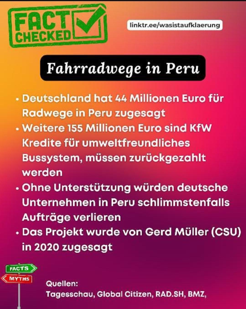 FACT CHECKED

linktr.ee/wasistaufklaerung
Fahrradwege in Peru

• Deutschland hat 44 Millionen Euro für Radwege in Peru zugesagt

• Weitere 155 Millionen Euro sind KfW Kredite für umweltfreundliches Bussystem, müssen zurückgezahlt werden

• Ohne Unterstützung würden deutsche Unternehmen in Peru schlimmstenfalls Aufträge verlieren

• Das Projekt wurde von Gerd Müller (CSU) in 2020 zugesagt