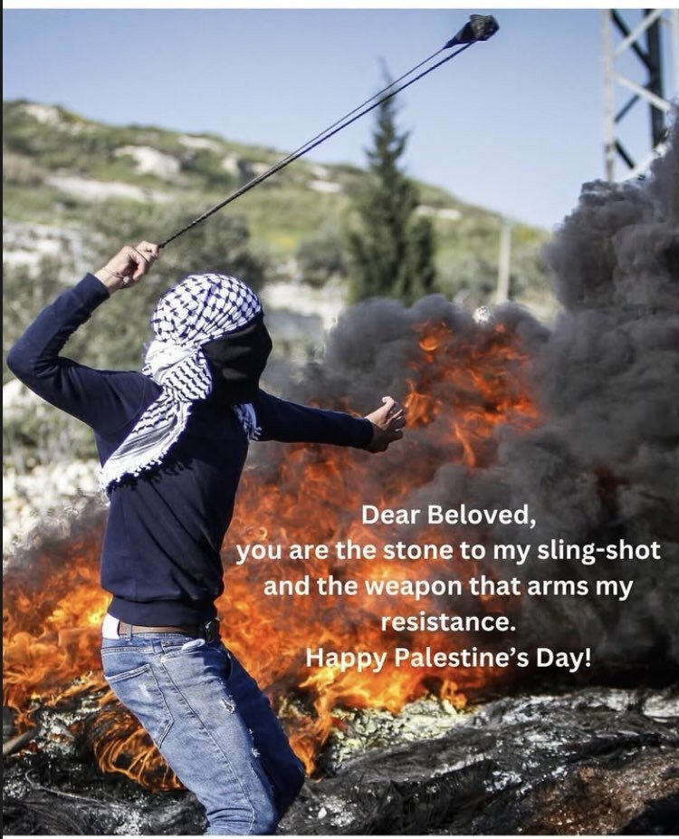 Dear beloved,
You are the stone to my sling-shot
And the weapon that arms my resistance.
Happy Palestine's day!