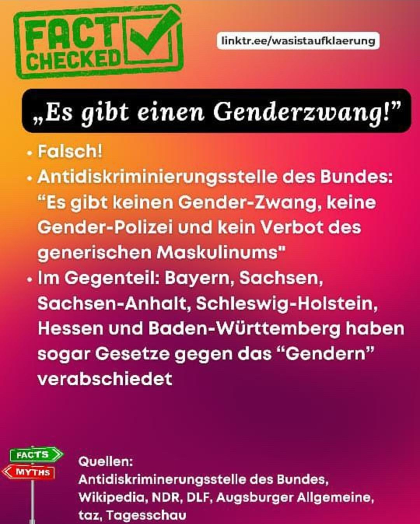 FACT CHECKED
linktr.ee/wasistaufklaerung

„Es gibt einen Genderzwang!”

• Falsch!

• Antidiskriminierungsstelle des Bundes:

"Es gibt keinen Gender-Zwang, keine Gender-Polizei und kein Verbot des generischen Maskulinums"

• Im Gegenteil: Bayern, Sachsen, Sachsen-Anhalt, Schleswig-Holstein, Hessen und Baden-Württemberg haben sogar Gesetze gegen das "Gendern" verabschiedet

Quellen:

Antidiskriminerungsstelle des Bundes, Wikipedia, NDR, DLF, Augsburger Allgemeine, taz, Tagesschau