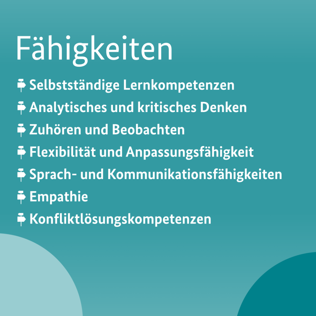 Zu den Fähigkeiten zählen, selbstständige Lernkompetenzen, analytisches und kritisches Denken, Fähigkeit zuhören und zu beobachten, Flexibilität und Anpassungsfähigkeit, Sprach- und Kommunikationsfähigkeiten, Empathie und Konfliktlösungskompetenzen.
