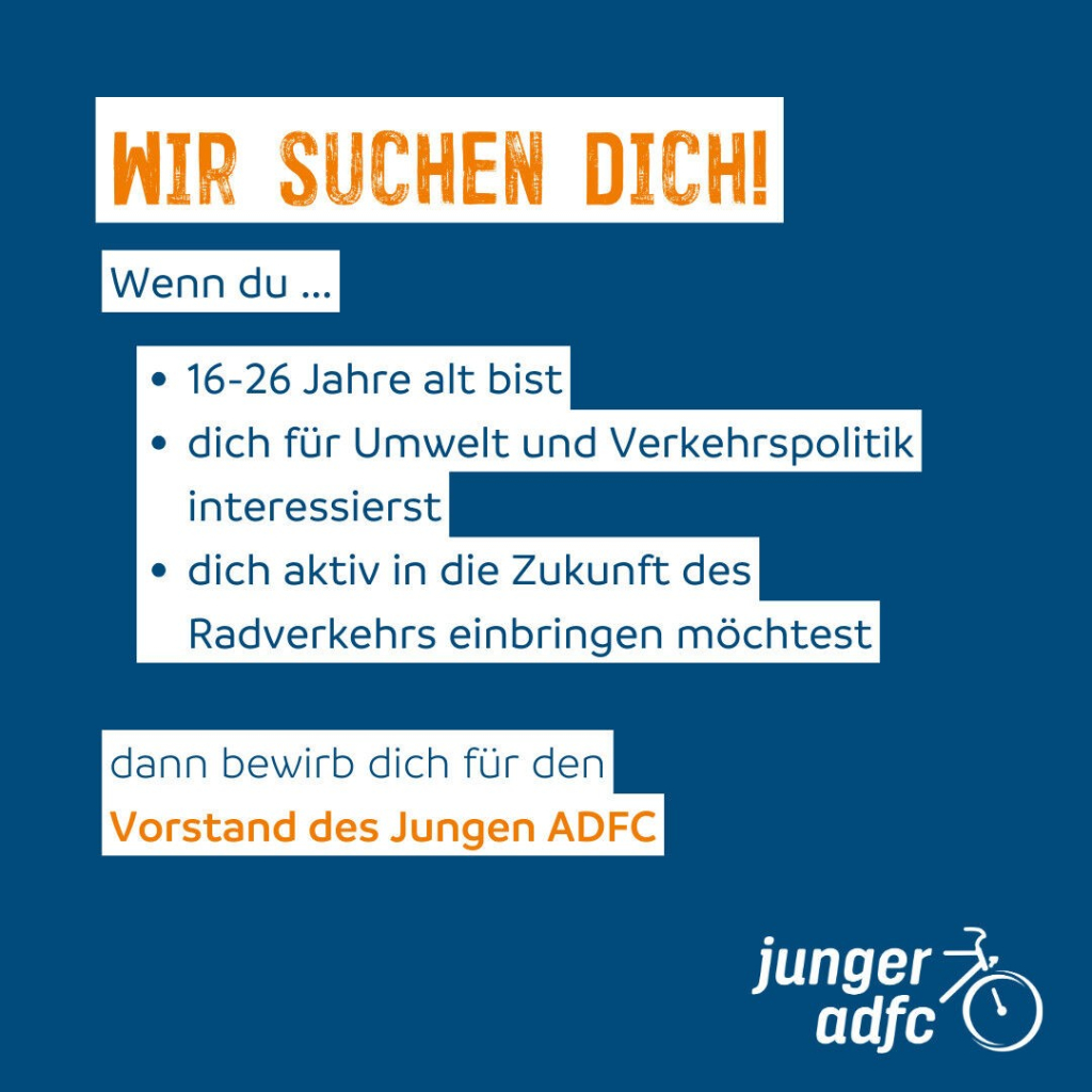 Wir suchen dich!
Wenn du...
16-26 Jahre alt bist,
dich für Umwelt und Verkehrspolitik interessierst,
dich aktiv in die Zukunft des Radverkehrs einbringen möchtest.
Dann bewirb dich für den Vorstand des jungen ADFC.