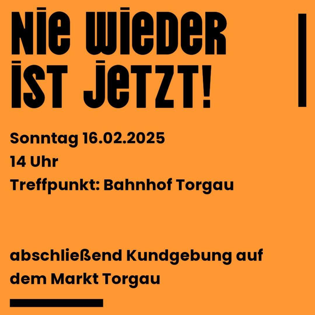 Sharepic zu Demo, schwarzer Text auf organgenem Hintergrund: )

"Nie wieder ist jetzt! 

Sonntag 16. Februar
14 Uhr
Treffpunkt: Bahnhof Torgau

abschließend Kundgebung auf dem Markt Torgau"