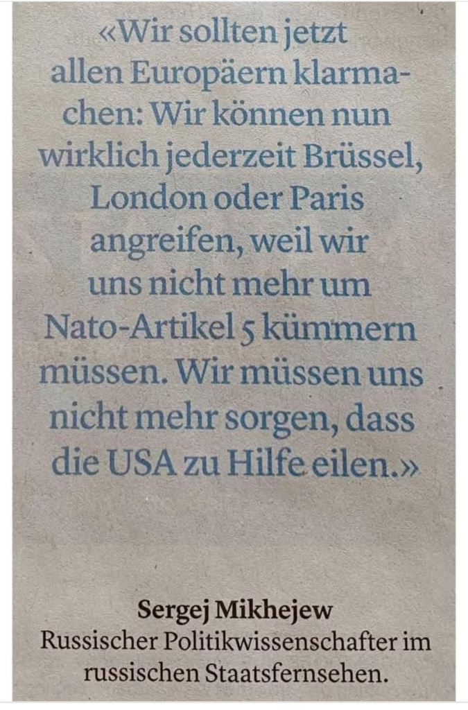 «Wir sollten jetzt
allen Europäern klarma-
chen:
Wir können nun
wirklich jederzeit Brüssel,

London oder Paris -
angreifen, weil wir
uns nicht mehr um
Den Nato-Artikel 5 kümmern

müssen. Wir miüssen uns nicht mehr sorgen, dass
die USA zu Hilfe eilen.»

Sergej Mikhejew
Russischer Politikwissenschafter im
russischen Staatsfernsehen.
