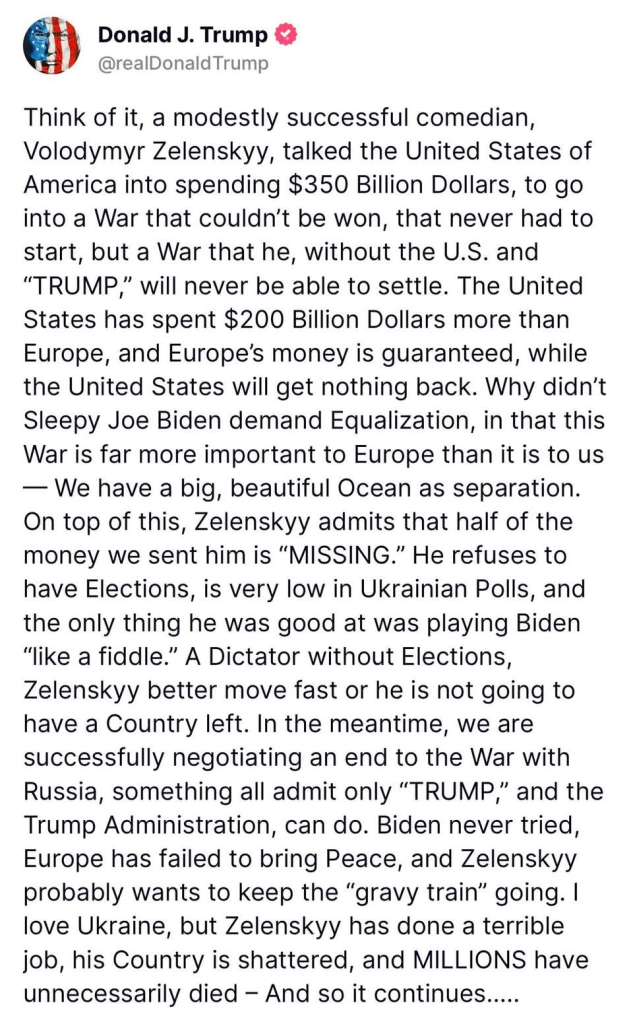 "Think of it, a modestly successful comedian, Volodymyr Zelenskyy, talked the United States of America into spending $350 Billion Dollars, to go into a War that couldn't be won, that never had to start, but a War that he, without the U.S. and "TRUMP," will never be able to settle. The United States has spent $200 Billion Dollars more than Europe, and Europe's money is guaranteed, while the United States will get nothing back. Why didn't Sleepy Joe Biden demand Equalization, in that this War is far more important to Europe than it is to us We have a big, beautiful Ocean as separation.

On top of this, Zelenskyy admits that half of the money we sent him is "MISSING." He refuses to have Elections, is very low in Ukrainian Polls, and the only thing he was good at was playing Biden "like a fiddle." A Dictator without Elections, Zelenskyy better move fast or he is not going to have a Country left. In the meantime, we are successfully negotiating an end to the War with Russia, something all admit only "TRUMP," and the Trump Administration, can do. Biden never tried, Europe has failed to bring Peace, and Zelenskyy probably wants to keep the "gravy train" going. I love Ukraine, but Zelenskyy has done a terrible job, his Country is shattered, and MILLIONS have unnecessarily died - And so it continues....."