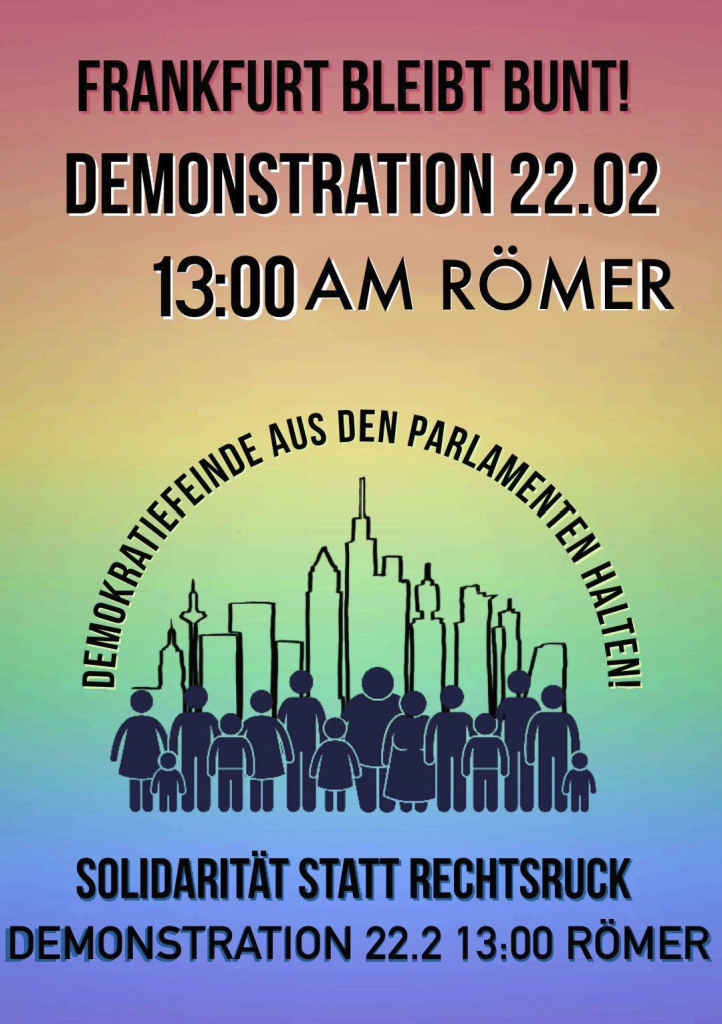 Demoaufruf für den 22.02.25 in Frankfurt/Main auf Hintergrund in Regenbogenfarben
Frankfurt bleibt bunt!
Demonstration 22.02. 
13:00 AM RÖMER
darunter wölbt sich der Schriftzug "Demokratiefeinde aus den Parlamenten" über eine Menschenmenge vor der Frankfurter Skyline
darunter steht "Solidarität statt Rechtsruck"
und noch mal der Demonstrationsaufruf mit Datum und Ort
