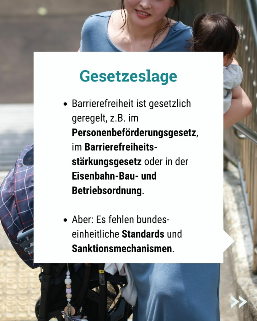 Text im Bild: Barrierefreiheit ist gesetzlich geregelt, z.B. im Personenbeförderungsgesetz, im Barrierefreiheits-stärkungsgesetz oder in der Eisenbahn-Bau- und Betriebsordnung.

Aber: Es fehlen bundeseinheitliche Standards und Sanktionsmechanismen.