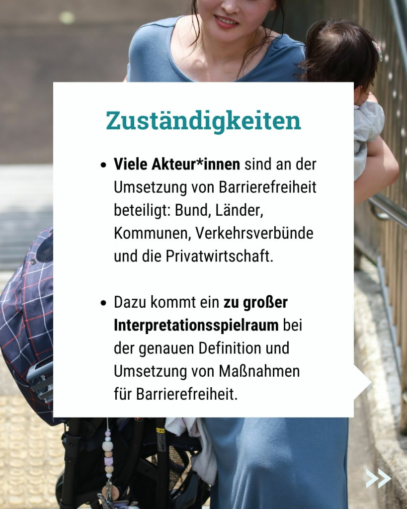 Text im Bild: Zuständigkeiten
Viele Akteur*innen sind an der Umsetzung von Barrierefreiheit beteiligt: Bund, Länder, Kommunen, Verkehrsverbünde und die Privatwirtschaft.

Dazu kommt ein zu großer Interpretationsspielraum bei der genauen Definition und Umsetzung von Maßnahmen für Barrierefreiheit.