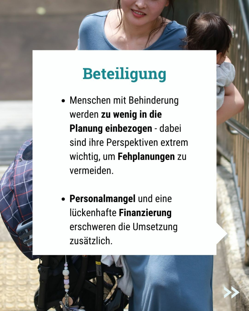 Text im Bild: Beteiligung
Menschen mit Behinderung werden zu wenig in die Planung einbezogen - dabei sind ihre Perspektiven extrem wichtig, um Fehplanungen zu vermeiden.

Personalmangel und eine lückenhafte Finanzierung erschweren die Umsetzung zusätzlich.