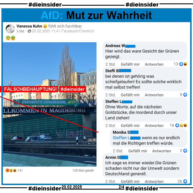 Geteilt wird von Vanessa Kuhn, wahrscheinlich AfD Duisburg ein Bild einer Brücke in Magdeburg. Darauf zu sehen die Schrift "Willkommen in Magdeburg" und darüber, festgemacht am Geländer, ein Banner im Grünen Kampagnendesign und mit Grünen-Logo der Text "Unbegrenzte Einwanderung, jetzt!".

Das Banner ist eine False-Flag-Aktion und nicht von den Grünen. Siehe auch die Pressemitteilung auf Slide 1.

Hier auf Slide 2 zeigen wir u.a. die Kommentare des öffentlichen Posts 

"Hier wird das ware Gesicht der Grünen gezeigt.", "bei denen ist gehörig was schiefgelaufen! Es sollte solche wirklich mal selbst treffen!", "Ohne Worte, auf die nächsten Goldstücke, die mordend durch unser Land ziehen!" mit der Antwort "wenn es nur endlich mal die Richtigen treffen würde." und außerdem noch "Ich sage es immer wieder. Die Grünen schaden nicht nur der Umwelt sondern Deutschland generell."
