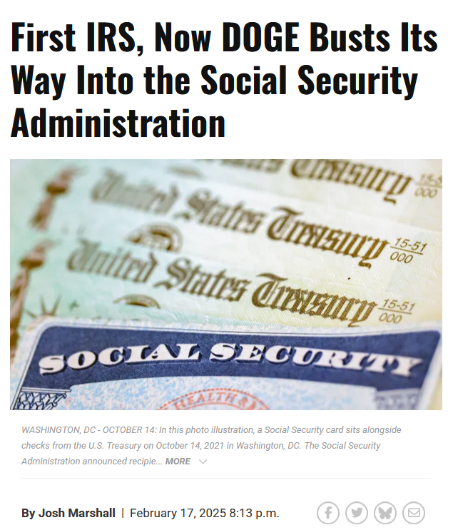 Headline and photo with caption.

Headline: 
First IRS, Now DOGE Busts Its Way Into the Social Security Administration

By Josh Marshall
February 17, 2025 8:13 p.m.

Photo with caption: WASHINGTON, DC - OCTOBER 14: In this photo illustration, a Social Security card sits alongside checks from the U.S. Treasury on October 14, 2021 in Washington, DC. The Social Security Administration announced recipie... MORE
