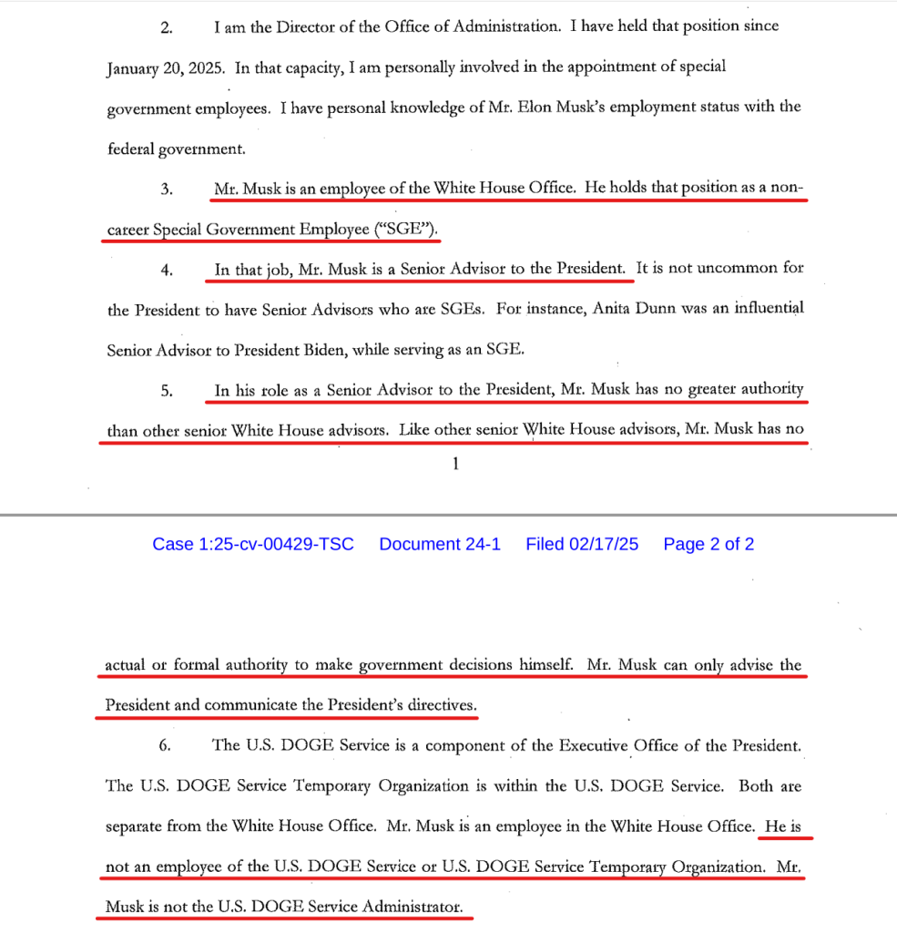 Text from document:
2. I am the Director of the Office of Administration. I have held that position since January 20, 2025. In that capacity, I am personally involved in the appointment of special govt employees. I have personal knowledge of Mr. Elon Musk’s employment status with the federal govt.

3. Mr. Musk is an employee of the White House Office. He holds that position as a non- career Special Govt Employee (“SGE”).

4. In that job, Mr. Musk is a Senior Advisor to the President. It is not uncommon for the President to have Senior Advisors who are SGEs. For instance, Anita Dunn was an influential Senior Advisor to President Biden, while serving as an SGE.

5. In his role as a Senior Advisor to the President, Mr. Musk has no greater authority than other senior White House advisors. Like other senior White House advisors, Mr. Musk has no

[page header] Case 1:25-cv-00429-TSC  Document 24-1  Filed 02/17/25 Page 2 of 2 [end page header]

actual or formal authority to make govt decisions himself. Mr. Musk can only advise the President and communicate the President’s directives.

6. The U.S. DOGE Service is a component of the Executive Office of the President. The U.S. DOGE Service Temporary Organization is within the U.S. DOGE Service. Both are separate from the White House Office. Mr. Musk is an employee in the White House Ofﬁce & not an employee of the U.S. DOGE Service or U.S. DOGE Service Temporary Organization. Mr. Musk is not the U.S. DOGE Service Administrator.