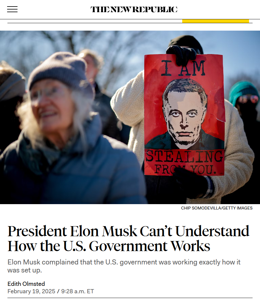 Headline and photo from The New Republic:

Headline: President Elon Musk Can’t Understand How the U.S. Government Works

Elon Musk complained that the U.S. government was working exactly how it was set up.

by Edith Olmsted
February 19, 2025 / 9:28 a.m. ET

Photo: A protester holds a red sign with Elon Musk’s face and the caption "I Am Stealing from You."
Credit: Chip Somodevilla/Getty Images