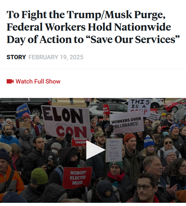 Headline and video still: 

Headline: To Fight the Trump/Musk Purge, Federal Workers Hold Nationwide Day of Action to “Save Our Services”

Story February 19, 2025

Video still: A crowd of protestors holding up signs objecting to Elon Musk