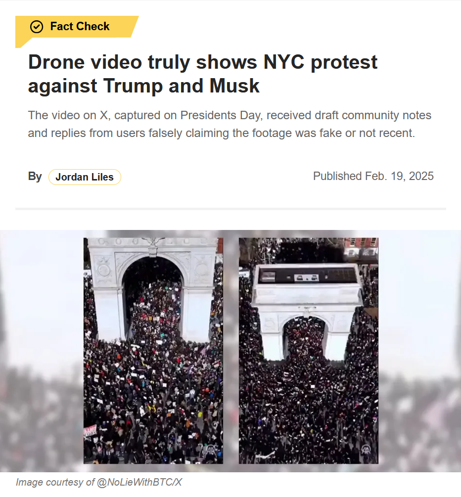 Headline and photo:

Headline: 
Drone video truly shows NYC protest against Trump and Musk

The video on X, captured on Presidents Day, received draft community notes and replies from users falsely claiming the footage was fake or not recent.

by Jordan Liles
Published Feb. 19, 2025

photo: two different angles from an overhead drone video of a mass of protestors
Credit: Image courtesy of @NoLieWithBTC/X