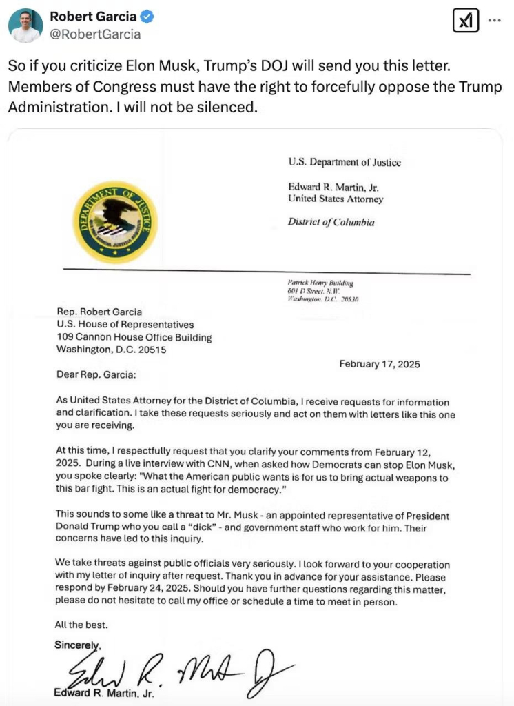 Screen shot of a social media post by Robert Garcia
@RobertGarcia with text and image.

Text: So if you criticize Elon Musk, Trump’s DOJ will send you this letter. Members of Congress must have the right to forcefully oppose the Trump Administration. I will not be silenced.

Image: Copy of a letter with the official DOJ letterhead to Rep. Robert Garcia from the acting U.S. Attorney for the District of Columbia, Ed Martin. The letter threatens (in a weasel-worded way) legal action against Garcia for saying that "This is an actual fight for democracy", claiming that it was a threat to Elon Musk.